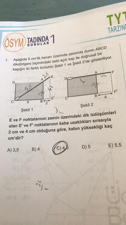 ÖSYM TADINDA 1
Aşağıda 6 cm'lik kenarı üzerinde zeminde duran ABCD
dikdörtgeni biçimindeki üstü açık kap ile doğrusal bir
kaşığın iki farklı konumu Şekil 1 ve Şekil 2'de gösteriliyor.
1.
715
A) 3,5
B
B) 4
E
~~
Şekil 1
Şekil 2
2
E ve F noktalarının zemin üzerindeki dik izdüşümleri
olan E' ve F' noktalarının kaba uzaklıkları sırasıyla
2 cm ve 4 cm olduğuna göre, kabın yüksekliği kaç
cm'dir?
C) 45
TYT
TARZINE
B
D) 5
4
E) 5,5
J
B