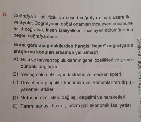 6. Coğrafya bilimi, fiziki ve beşeri coğrafya olmak üzere iki-
ye ayrılır. Coğrafyanın doğal ortamları inceleyen bölümüne
fiziki coğrafya, insan faaliyetlerini inceleyen bölümüne ise
beşeri coğrafya denir.
Buna göre aşağıdakilerden hangisi beşerî coğrafyan