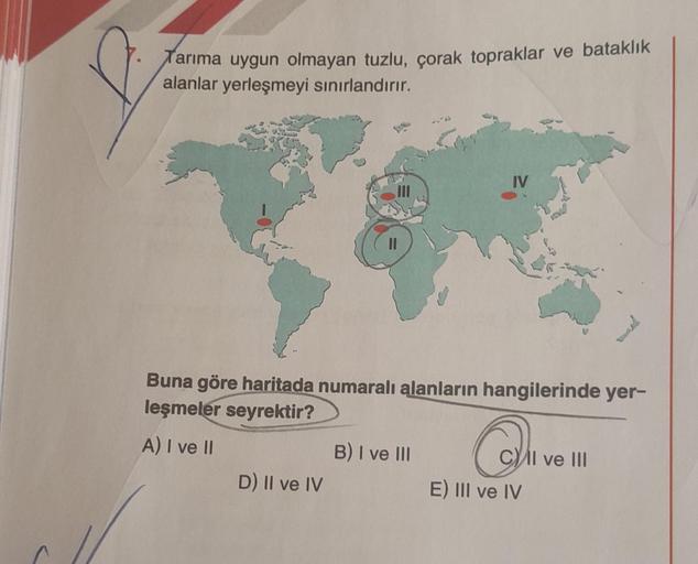 Tarıma uygun olmayan tuzlu, çorak topraklar ve bataklık
alanlar yerleşmeyi sınırlandırır.
Buna göre haritada numaralı alanların hangilerinde yer-
leşmeler seyrektir?
A) I ve II
D) II ve IV
IV
B) I ve III
CII ve III
E) III ve IV