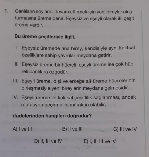 1.
Canlıların soylarını devam ettirmek için yeni bireyler oluş-
turmasına üreme denir. Eşeysiz ve eşeyli olarak iki çeşit
üreme vardır.
Bu üreme çeşitleriyle ilgili,
1. Eşeysiz üremede ana birey, kendisiyle aynı kalıtsal
özelliklere sahip yavrular meydana 