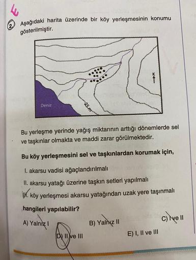 2. Aşağıdaki harita üzerinde bir köy yerleşmesinin konumu
gösterilmiştir.
Deniz
25.m
Bu yerleşme yerinde yağış miktarının arttığı dönemlerde sel
ve taşkınlar olmakta ve maddi zarar görülmektedir.
Bu köy yerleşmesini sel ve taşkınlardan korumak için,
I. aka