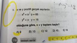 9. x ve y pozitif gerçek sayılardır.
x² + x - y = 65
y² + x.y = 16
118
woungeb hellposti neba
olduğuna göre, x + y toplamı kaçtır?
Ill siglAY (O
11 sinler
A) 9
B) 10
C) 12
D) 15
destek serisi
x²²y²=29
XES
4
E) 18
12.
1D 2C 3B 4C SE OB D