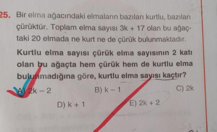 25. Bir elma ağacındaki elmaların bazıları kurtlu, bazıları
çürüktür. Toplam elma sayısı 3k + 17 olan bu ağaç-
taki 20 elmada ne kurt ne de çürük bulunmaktadır.
Kurtlu elma sayısı çürük elma sayısının 2 katı
olan bu ağaçta hem çürük hem de kurtlu elma
bulu