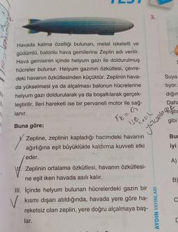 36
Havada kalma özelliği bulunan, metal iskeletli ve
güdümlü, balonlu hava gemilerine Zeplin adı verilir.
Hava gemisinin içinde helyum gazı ile doldurulmuş
hücreler bulunur. Helyum gazının özkütlesi, çevre-
deki havanın özkütlesinden küçüktür. Zeplinin hava-
da yükselmesi ya da alçalması balonun hücrelerine
helyum gazı doldurularak ya da boşaltılarak gerçek-
leştirilir. İleri hareketi ise bir pervaneli motor ile sağ-
lanır.
Buna göre;
Y
F = G
ise
NASIL
yükselec
Zepline, zeplinin kapladığı hacimdeki havanın
ağırlığına eşit büyüklükte kaldırma kuvveti etki
eder.
Zeplinin ortalama özkütlesi, havanın özkütlesi-
ne eşit iken havada asılı kalır.
3.
V
III. İçinde helyum bulunan hücrelerdeki gazın bir
kısmı dışarı atıldığında, havada yere göre ha-
reketsiz olan zeplin, yere doğru alçalmaya baş-
lar.
AYDIN YAYINLARI
B
C
C