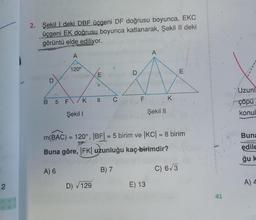 2
2. Şekildeki DBF üçgeni DF doğrusu boyunca, EKC
üçgeni EK doğrusu boyunca katlanarak, Şekil II deki
görüntü elde ediliyor.
A
D
120°
B 5 F/K
Şekil I
E
D) √129
8 C
D
B) 7
A
E) 13
Şekil II
m(BAC) = 120°, |BF| = 5 birim ve |KC| = 8 birim
Buna göre, |FK| uzunluğu kaç birimdir?
A) 6
C) 6√3
K
E
41
Uzunl
çöpu
konul
Buna
edile
ğu k
A) 4