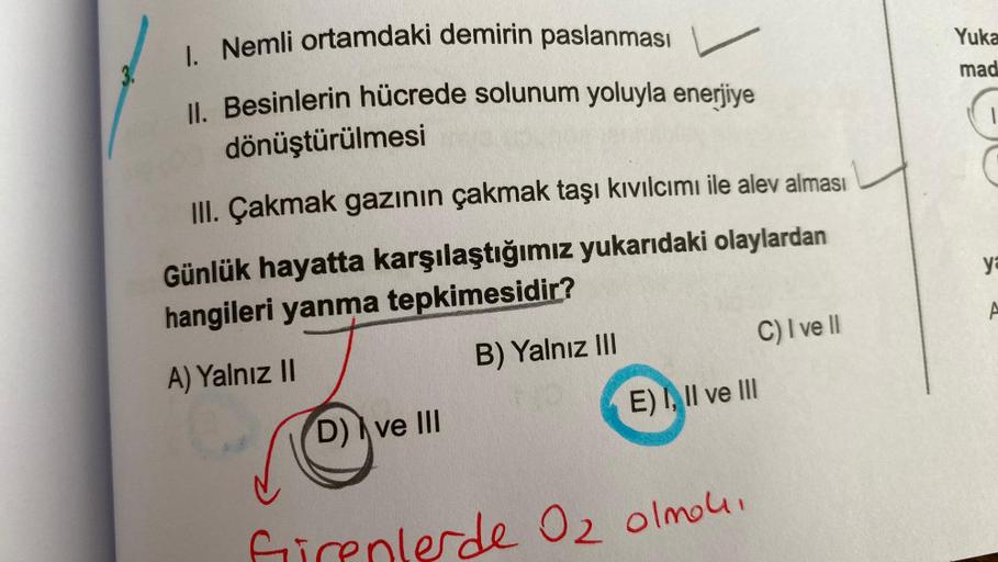 1. Nemli ortamdaki demirin paslanması
II. Besinlerin hücrede solunum yoluyla enerjiye
dönüştürülmesi
III. Çakmak gazının çakmak taşı kıvılcımı ile alev alması
Günlük hayatta karşılaştığımız yukarıdaki olaylardan
hangileri yanma tepkimesidir?
A) Yalnız II
B