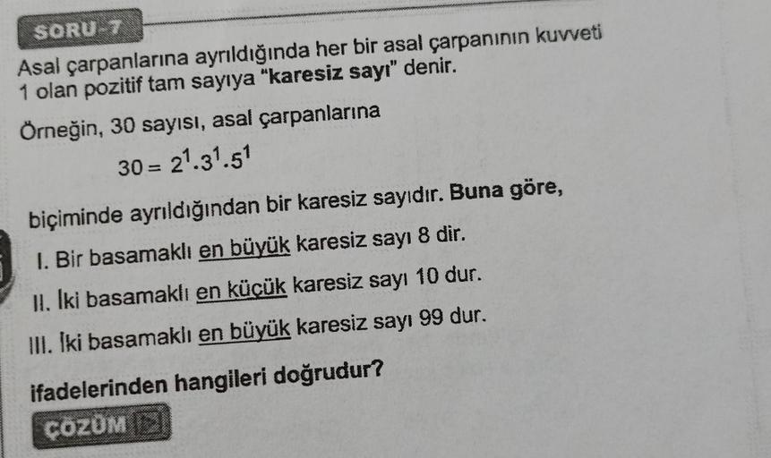 SORU T
Asal çarpanlarına ayrıldığında her bir asal çarpanının kuvveti
1 olan pozitif tam sayıya "karesiz sayı" denir.
Örneğin, 30 sayısı, asal çarpanlarına
30 = 21.31.51
biçiminde ayrıldığından bir karesiz sayıdır. Buna göre,
I. Bir basamaklı en büyük kare