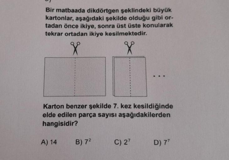 Bir matbaada dikdörtgen şeklindeki büyük
kartonlar, aşağıdaki şekilde olduğu gibi or-
tadan önce ikiye, sonra üst üste konularak
tekrar ortadan ikiye kesilmektedir.
X
X
Karton benzer şekilde 7. kez kesildiğinde
elde edilen parça sayısı aşağıdakilerden
hang
