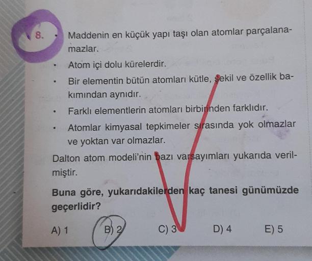 8.
●
●
Maddenin en küçük yapı taşı olan atomlar parçalana-
mazlar.
Atom içi dolu kürelerdir.
FUS
Bir elementin bütün atomları kütle, şekil ve özellik ba-
kımından aynıdır.
Farklı elementlerin atomları birbirinden farklıdır.
Atomlar kimyasal tepkimeler sıra