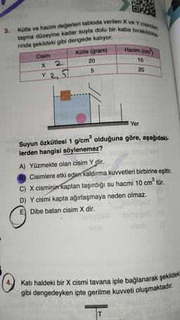 3. Kütle ve hacim değerleri tabloda verilen X ve Y cisimleri
taşma düzeyine kadar suyla dolu bir kaba bırakıldıkla-
rında şekildeki gibi dengede kalıyor.
Kütle (gram)
4.
Cisim
X 2
Y 2, 2
20
5
Hacim (cm³)
10
Yer
SVON Sinton
Suyun özkütlesi 1 g/cm³ olduğuna göre, aşağıdaki-
lerden hangisi söylenemez?
16hA
20
A) Yüzmekte olan cisim Y dir.
B) Cisimlere etki eden kaldırma kuvvetleri birbirine eşittir.
C) X cisminin kaptan taşırdığı su hacmi 10 cm³ tür.
D) Y cismi kapta ağırlaşmaya neden olmaz.
E) Dibe batan cisim X dir.
T
Cemalged (0
Katı haldeki bir X cismi tavana iple bağlanarak şekildek
gibi dengedeyken ipte gerilme kuvveti oluşmaktadır.
OND