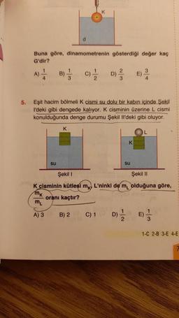 Buna göre, dinamometrenin gösterdiği değer kaç
G'dir?
A)
4
B)
su
1
3
K
d
121/120
B) 2
C)
D)
5. Eşit hacim bölmeli K cismi su dolu bir kabın içinde Şekil
I'deki gibi dengede kalıyor. K cisminin üzerine L cismi
konulduğunda denge durumu Şekil Il'deki gibi oluyor.
C) 1
23
D)
K
su
Şekil I
Şekil II
K cisminin kütlesi mk. L'ninki de m olduğuna göre,
MK
oranı kaçtır?
ML
A) 3
E)
1
2
34
E)
13
1-C 2-B 3-E 4-E