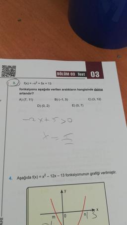 3.
BÖLÜM 03 Test 03
f(x) = x² + 5x + 13
fonksiyonu aşağıda verilen aralıkların hangisinde daima
artandır?
A) (7, 11)
D) (0, 2)
B) (-1,5)
-2x+5>0
E) (0,7)
x==
m
4. Aşağıda f(x)=x²-12x-13 fonksiyonunun grafiği verilmiştir.
0
C) (3, 12)
X
T3²