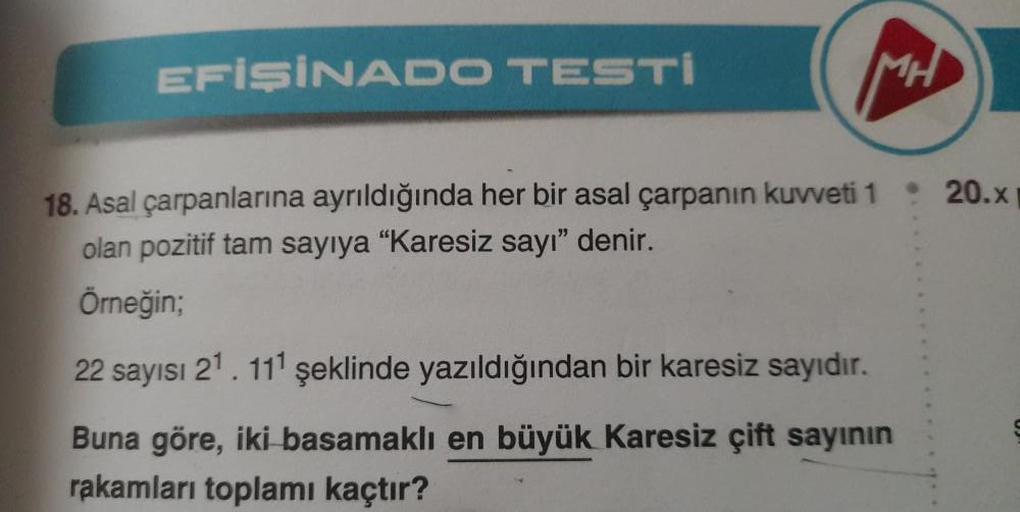 EFİŞİNADO TESTI
MH
18. Asal çarpanlarına ayrıldığında her bir asal çarpanın kuvveti 1
olan pozitif tam sayıya "Karesiz sayı" denir.
Örneğin;
22 sayısı 21. 111 şeklinde yazıldığından bir karesiz sayıdır.
Buna göre, iki basamaklı en büyük Karesiz çift sayını