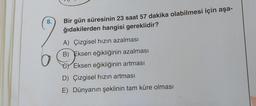 8.
O
Bir gün süresinin 23 saat 57 dakika olabilmesi için aşa-
ğıdakilerden hangisi gereklidir?
A) Çizgisel hızın azalması
B) Eksen eğikliğinin azalması
Eksen eğikliğinin artması
D) Çizgisel hızın artması
E) Dünyanın şeklinin tam küre olması