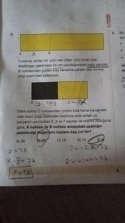 6.
A
B
X
Yukarıda verilen bir yüzü sarı diğer yüzü siyah olan
dikdörtgen şeklindeki 24 cm uzunluğundaki kağıt parçası
B noktasından çizilen kısa kenarına paralel olan kırmızı
çizgi üzerinden katlanıyor.
B
PALME
YAYINEVI
24-2
Daha sonra C noktasından çizilen kısa kenarına paralel
olan mavi çizgi üzerinden kesilince elde edilen üç
parçanın uzunlukları 2, 3 ve 7 sayıları ile orantılı olduğuna
göre, A noktası ile B noktası arasındaki uzaklığın
alabileceği değerlerin toplamı kaç cm'dir?
A) 30
B) 267
C) 18
y='2k
*-= 34
t-sk
y cx-y
D) 15
E) 8
24-2 X= 72
24-104=76
8.
Bir
ayri
•
ol
SI