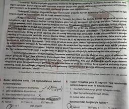 par
Türkmenler, Türklerin göçebe yaşaması, avcılık vs. lle uğraşması sebebiyle yıl adlarına hayvan adlarının veril-
diğini belirtirler. Bunun dışında eski toplumlar arasında yaygın olan çeşitli nesne ve canlılara tapınma yani totemizm
gibi inançların da bu adlandırmada etkili olabileceği gözden uzak tutulmamalıdır.
Türkmenler, Kazaklar, Uygurlar ve diğer Türk boyları arasında hayvan adlarının yıl adlarına verilmesi ile ilgili
birçok efsane ve rivayet vardır. Bir iki örnek verecek olursak: S
"Kaşgarlı Mahmut, Divanü Lugait'l-t-Türk'te Türklerin bu yılların her birinde hikmet var sanarak onunla laf
tuttuklarını, uğur saydıklarını belirtir. Verdiği bilgilere göre "ud yılı, savaşların çok olduğu bir yıldır. Takagu yılında
yiyecek çok-otar, ancak insanlar arasında kargaşa olurmuş. Timsah-yılı girdiğinde yağmur çok yağar. bolluk olurmuş.
Domuz yılmda kar ve soğuk çok olurmuş. Yani böylece Türkler her yıl bir şey olacağına inanırlarmış." Kaşgarlı, 12
Hayvanlı Türk takviminin ortaya çıkışı hakkındaki Uygur rivayetini de şöyle vermektedir: "Türk hakanlarından birisi
kendi idaresinden birkaç yıl önce yapılmış olan bir savaş hakkında bilgi almak ister. Ancak danışmanların o savaşın
yapıldığı yıl hususunda yanılırlar. Bunun üzerine Hakan, kendilerinin bu tarihte nasıl yanıldılarsa, daha sonra gele-
ceklerin de yanılabileceklerini, bu sebeple göğün 12 burcu ve 12 ay sayısınca her yıla birer ad konulmasını ister. Ha-
kanın teklifi kurultayca benimsenir. Daha sonra bir sürek avına çıkılır. Hakan, hayvanların Ilısu'ya doğru sürülmesini
ve sıkıştırılmasını emreder. Av bu şekilde devam eder. Bu sırada bazı hayvanlar suya atlayarak karşı sahile çıkmaya
çalışırlar. On iki hayvan bunu başarır. Böylece karşıya geçen hayvanların adını sırasıyla her bir yıla ad olarak verirler.
Bu hayvanlardan birincisi sıcan < siçgan imiş. İlk geçen bu hayvan olduğu için senenin başı bu adla anılmıştır."
Türkmenler arasındaki rivayet: Eskiden hayvanlar arasında "Kim yılı önce görürse, onun adını yıl adlarının ilki
olsun" şeklinde bir şart öne sürülmüş. Bunu duyan deve "Ben hayvanların hepsinden uzun ve iriyim, bu yüzden de
yılı ilk ben görürüm, adım da yıl adlarının birincisi olur." diye kibirlenmiş. Ama yılın görüleceği sıralarda sıçan devenin
hörgücüne çıkıp deveden önce yılı görmüş. Yıl adlarının ilkine de onun adı verilmiş. Deve buna çok sinirlenip sıçana
saldırmış. Sıçan kuma (başka rivayette küle) girip saklanmış. Devenin hala kül görünce oturup ağnaması taa o zaman-
ki düşmanlıktan kalmadır," derler.
Dr. Nergis BIRAY, A.O. Türkiyat Araştırmaları Ensititüsü Dergisi Sayı 39. Erzurum 2009 Prof. Dr. Hüseyin AYAN özel Sayısı "Divano-Lugat'it Türk 1, 1985, s,344,349
. Bozkır kültürüne sahip Türk topluluklarının takvimi 6. Uygur rivayetine göre 12 hayvanlı Türk takviminde
kullanmalarında;
senenin başının sıçan ile adlandırılması;
1. ekip biçme zamanını belirlemek,
1. Ilisu Nehri'nde karşıya geçen ilk hayvan olması,
II. göç hareketlerini düzenlemek,
III. ticari faaliyetlerini geliştirmek X
amaçlarından hangilerinin etkili olduğu söylenebilir?
II. diğer hayvanlara göre küçük olması,
III. kutsal kabul edilmesi
durumlarından hangileriyle ilgilidir?
A) Yalnız I
C) Yalnız III
O
A) Yalnız I
B) Yalnız II
D) I ve II
B) Yalnız II
E) I, II ve III
Altın
citdigim
Cve Il