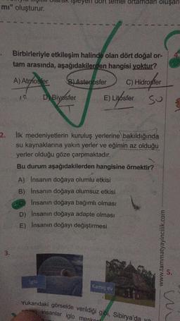 mı" oluşturur.
2.
3.
Birbirleriyle etkileşim halinde olan dört doğal or-
tam arasında, aşağıdakilerden hangisi yoktur?
C) Hidrosfer
Su
A) A
A) Atmosfer
10
B) Astenosfer
temel ortamdan oluşan
D Biyosfer
Igło
E) Litosfer
İlk medeniyetlerin kuruluş yerlerine bakıldığında
su kaynaklarına yakın yerler ve eğimin az olduğu
yerler olduğu göze çarpmaktadır.
Bu durum aşağıdakilerden hangisine örnektir?
A) Insanın doğaya olumlu etkisi
B) İnsanın doğaya olumsuz etkisi
İnsanın doğaya bağımlı olması
D) Insanın doğaya adapte olması
E) İnsanın doğayı değiştirmesi
Kamış ev
11
Yukarıdaki görselde verildiği gibi, Sibirya'da y
entan insanlar iglo meskn
www.tammatyayincilik.com
5.
wi