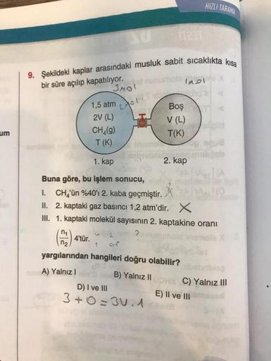 um
9. Şekildeki kaplar arasındaki musluk sabit sıcaklıkta kısa
bir süre açılıp kapatılıyor.
3MOL
2011
1,5 atm
2V (L)
4'tür.
mot (1
CH₂(g)
T (K)
1. kap
Buna göre, bu işlem sonucu,
1. CH₂'ün %40'ı 2. kaba geçmiştir.
II. 2. kaptaki gaz basıncı 1,2 atm'dir. X