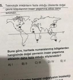 5. Teknolojik imkânların fazla olduğu ülkelerde doğal
çevre koşullarının insan yaşamına etkisi daha
sınırlıdır.
Cano
III
0
-0°
Buna göre, haritada numaralanmış bölgelerden
hangisinde doğal çevrenin insan yaşamına
etkisinin daha fazla olduğu söylenebilir?
A) I
B) II
C) III
D) IV
E) V
lilerden hangisi coğrafyanın incelediği
Ji-2