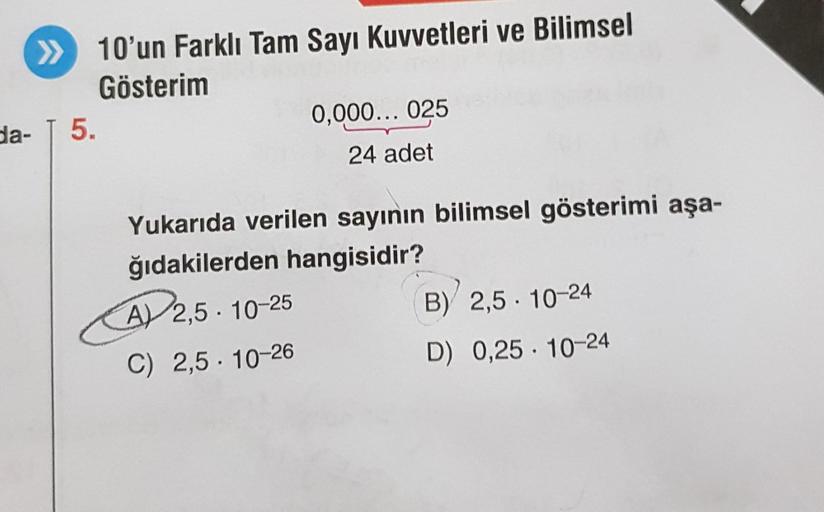 » 10'un Farklı Tam Sayı Kuvvetleri ve Bilimsel
Gösterim
da- T 5.
0,000... 025
24 adet
Yukarıda verilen sayının bilimsel gösterimi aşa-
ğıdakilerden hangisidir?
A) 2,5-10-25
C) 2,5-10-26
B) 2,5-10-24
D) 0,25 10-24