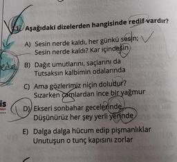 is
nları
Aşağıdaki dizelerden hangisinde redif vardır?
A) Sesin nerde kaldı, her günkü sesin;
Sesin nerde kaldı? Kar içindesin
B) Dağıt umutlarını, saçlarını da
Tutsaksın kalbimin odalarında
✓
C) Ama gözlerimiz niçin doludur?
Sızarken çamlardan ince bir yağmur
D) Ekseri sonbahar gecelerinde
Düşünürüz her şey yerli yerinde
E) Dalga dalga hücum edip pişmanlıklar
Unutuşun o tunç kapısını zorlar