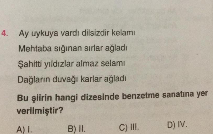 4. Ay uykuya vardı dilsizdir kelami
Mehtaba sığınan sırlar ağladı
Şahitti yıldızlar almaz selamı
Dağların duvağı karlar ağladı
Bu şiirin hangi dizesinde benzetme sanatına yer
verilmiştir?
A) I.
B) II.
C) III.
D) IV.