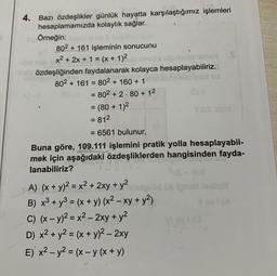 La..
4. Bazı özdeşlikler günlük hayatta karşılaştığımız işlemleri
kolaylık sağlar..
hesaplamamızda
BÖrneğin:
802+161 işleminin sonucunu
x² + 2x + 1 = (x + 1)2 jo minid's uguinusuno
nel özdeşliğinden faydalanarak kolayca hesaplayabiliriz.
802 + 161 80² + 160 + 1
=
= 802 +2.80 + 1²
nedid
= (80 + 1)²
= 81²
= 6561 bulunur,
Buna göre, 109.111 işlemini pratik yolla hesaplayabil-
mek için aşağıdaki özdeşliklerden hangisinden fayda-
özdeşlık
lanabiliriz?
A) (x + y)² = x² + 2xy + y²
B) x³ + y³ = (x + y) (x² - xy + y²)
C) (x - y)² = x² - 2xy + y²
D) x² + y² = (x + y)² - 2xy
E) x² - y² = (x - y (x + y)
$ds-des
ninoplod Di Ignar
sill