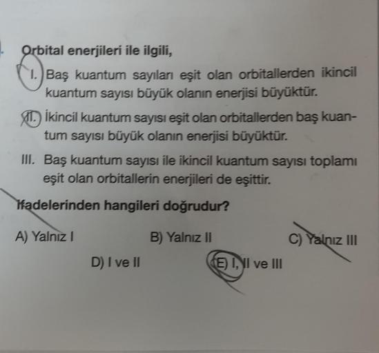 Orbital enerjileri ile ilgili,
Baş kuantum sayıları eşit olan orbitallerden ikincil
kuantum sayısı büyük olanın enerjisi büyüktür.
1. İkincil kuantum sayısı eşit olan orbitallerden baş kuan-
tum sayısı büyük olanın enerjisi büyüktür.
III. Baş kuantum sayıs