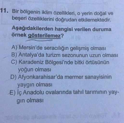 11. Bir bölgenin iklim özellikleri, o yerin doğal ve
beşeri özelliklerini doğrudan etkilemektedir.
hangisi verilen duruma
Aşağıdakilerden
örnek gösterilemez?
A) Mersin'de seracılığın gelişmiş olması
B) Antalya'da turizm sezonunun uzun olması
C) Karadeniz B