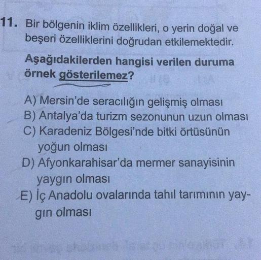 11. Bir bölgenin iklim özellikleri, o yerin doğal ve
beşeri özelliklerini doğrudan etkilemektedir.
hangisi verilen duruma
Aşağıdakilerden
örnek gösterilemez?
A) Mersin'de seracılığın gelişmiş olması
B) Antalya'da turizm sezonunun uzun olması
C) Karadeniz B