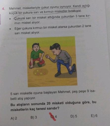 4.
Mehmet, misketleriyle çukur oyunu oynuyor. Kendi açtığı
küçük bir çukura sarı ve kırmızı misketler bırakıyor.
• Cukura sarı bir misket attığında çukurdan 3 tane kır-
mızı misket alıyor.
Eğer çukura kırmızı bir misket atarsa çukurdan 2 tane
sarı misket a