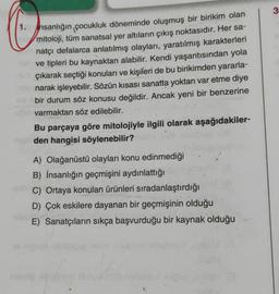 1. hsanlığın çocukluk döneminde oluşmuş bir birikim olan
mitoloji, tüm sanatsal yer altıların çıkış noktasıdır. Her sa-
natçı defalarca anlatılmış olayları, yaratılmış karakterleri
ve tipleri bu kaynaktan alabilir. Kendi yaşantısından yola
çıkarak seçtiği konuları ve kişileri de bu birikimden yararla-
narak işleyebilir. Sözün kısası sanatta yoktan var etme diye
bir durum söz konusu değildir. Ancak yeni bir benzerine
varmaktan söz edilebilir.
Bu parçaya göre mitolojiyle ilgili olarak aşağıdakiler-
den hangisi söylenebilir?
A) Olağanüstü olayları konu edinmediği
B) İnsanlığın geçmişini aydınlattığı
C) Ortaya konulan ürünleri sıradanlaştırdığı
D) Çok eskilere dayanan bir geçmişinin olduğu
E) Sanatçıların sıkça başvurduğu bir kaynak olduğu
Dort (3
3