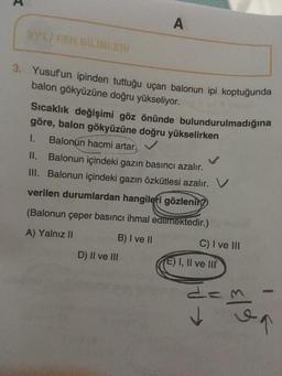 BYT/FEN BILIMLERI
A
3. Yusuf'un ipinden tuttuğu uçan balonun ipi koptuğunda
balon gökyüzüne doğru yükseliyor.
Sıcaklık değişimi göz önünde bulundurulmadığına
göre, balon gökyüzüne doğru yükselirken
1. Balonun hacmi artar.
II.
Balonun içindeki gazın basıncı azalır.
III. Balonun içindeki gazın özkütlesi azalır.
verilen durumlardan hangileri gözlenir?
(Balonun çeper basıncı ihmal edilmektedir.)
A) Yalnız II
B) I ve II
D) II ve III
C) I ve III
E) I, II ve III
E|9