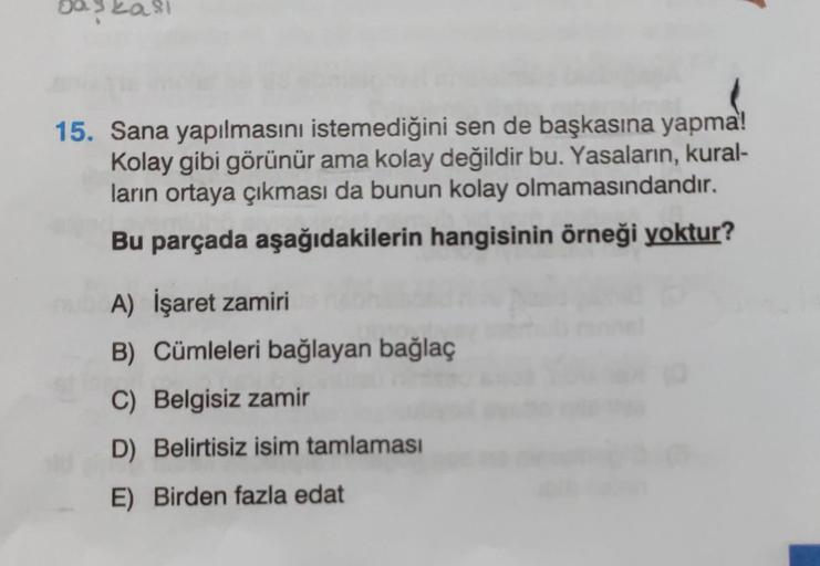 baskasi
15. Sana yapılmasını istemediğini sen de başkasına yapma!
Kolay gibi görünür ama kolay değildir bu. Yasaların, kural-
ların ortaya çıkması da bunun kolay olmamasındandır.
Bu parçada aşağıdakilerin hangisinin örneği yoktur?
A) İşaret zamiri
B) Cümle