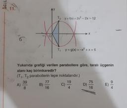 Acil
12
16
A)
Yukarıda grafiği verilen parabollere göre, taralı üçgenin
alanı kaç birimkaredir?
(T₁, T2 parabollerin tepe noktalarıdır.)
39
19
8
4
B)
T₂ y=f(x)=2x² - 2x-12
D
T₁ y = g(x) = -x²+x+6
77
16
C)
X
D)
75
16