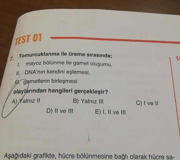 TEST 01
7.
Tomurcuklanma ile üreme sırasında;
1. mayoz bölünme ile gamet oluşumu,
II. DNA'nın kendini eşlemesi,
gametlerin birleşmesi
olaylarından hangileri gerçekleşir?
A) Yalnız II
B) Yalnız III
D) II ve III
E) I, II ve III
C) I ve II
Aşağıdaki grafikte,