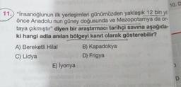 11.) "İnsanoğlunun ilk yerleşimleri günümüzden yaklaşık 12 bin yıl
önce Anadolu nun güney doğusunda ve Mezopotamya da or-
taya çıkmıştır" diyen bir araştırmacı tarihçi savına aşağıda-
ki hangi adla anılan bölgeyi kanıt olarak gösterebilir?
10. D
A) Bereketli Hilal
C) Lidya
E) İyonya
B) Kapadokya
D) Frigya
)
D