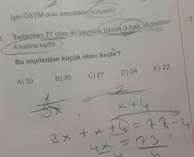 İşte ÖSYM deki amcaların sorusu
3. Toplamları 77 olan iki sayıdan birinin 3 kati diğerinin
4 katına eşittir.
Bu sayılardan küçük olanı kaçtır?
A) 33
B) 30
C) 27
D) 24
E) 22
2
x+4
3x + + + 4 = 77
4x=73
7.
