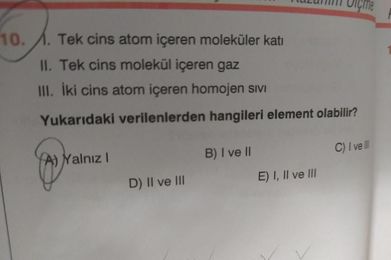 10.1. Tek cins atom içeren moleküler katı
II. Tek cins molekül içeren gaz
III. İki cins atom içeren homojen sivi
Yukarıdaki verilenlerden hangileri element olabilir?
A) Yalnız I
D) II ve III
B) I ve II
E) I, II ve III
C) I ve III