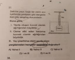 S
37.
Şekilde yaya bağlı bir cisim SIVI
içerisinde şekildeki gibi dengede
iken yay sıkışmış durumdadır.
Buna göre,
1. Yayda oluşan kuvvet cismin
ağırlığından küçüktür. X
II. Cisme etki eden kaldırma
kuvveti cismin ağırlığından
büyüktür.
A) Yalnız I
38.
D) I ve III
B) Yalnız II
C
III. Yay çıkartılırsa cisim sıvıda yüzer.
yargılarından hangileri kesinlikle doğrudur?
E) II ve III
Sivi
quells
llele
Yary
Cisim
C) Yalnız III