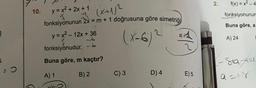 3.
5
: 0
10.
y=x² + 2x + 1 (x+1/²
fonksiyonunun 2x = m + 1 doğrusuna göre simetriği
y = x² - 12x + 36
(x-6) ²
fonksiyonudur. -6
Buna göre, m kaçtır?
A) 1
B) 2
C) 3
D) 4
E) 5
2.
f(x)=x²-4
fonksiyonunun
Buna göre, a
A) 24
<-Sta-4²=1
9=18