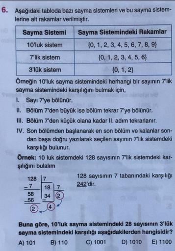 6. Aşağıdaki tabloda bazı sayma sistemleri ve bu sayma sistem-
lerine ait rakamlar verilmiştir.
Sayma Sistemi
Sayma Sistemindeki Rakamlar
10'luk sistem
(0, 1, 2, 3, 4, 5, 6, 7, 8, 9)
7'lik sistem
{0, 1, 2, 3, 4, 5, 6}
3'lük sistem
{0, 1, 2}
Örneğin 10'luk