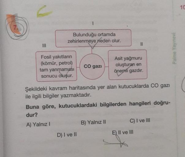 Bulunduğu ortamda
zehirlenmeye neden olur.
Fosil yakıtların
(kömür, petrol)
tam yanmaması
sonucu oluşur.
CO gazi
Şekildeki kavram haritasında yer alan kutucuklarda CO gazı
ile ilgili bilgiler yazmaktadır.
D) I ve II
Asit yağmuru
oluşturan en
önemli gazdır.