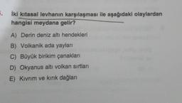 5. İki kitasal levhanın karşılaşması ile aşağıdaki olaylardan
hangisi meydana gelir?
A) Derin deniz altı hendekleri
B) Volkanik ada yayları
C) Büyük birikim çanakları
D) Okyanus altı volkan sırtları
E) Kıvrım ve kırık dağları