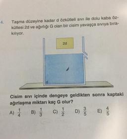 4.
Taşma düzeyine kadar d özkütleli sıvı ile dolu kaba öz-
kütlesi 2d ve ağırlığı G olan bir cisim yavaşça sıvıya bıra-
kılıyor.
Cisim sıvı içinde dengeye geldikten sonra kaptaki
ağırlaşma miktarı kaç G olur?
A) 1/1/ B)
4
1
3
2d
C)
1
2
3/5
D) 9/10
E)
5