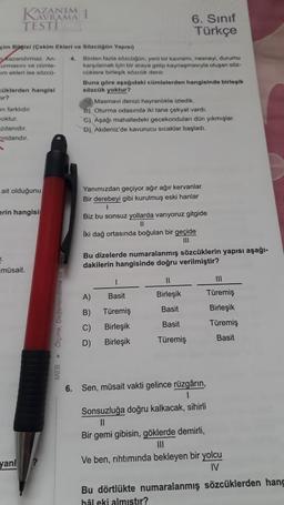 NAVRAMA
TESTI
Lurmasını ve cümle-
im ekleri ise sözcü-
çim Bügisi (Çekim Ekleri ve Sözcüğün Yapısı)
Kazandırmaz. An- 4. Birden fazla sözcüğün, yeni bir kavrami, nesneyi, durumu
karşılamak için bir araya gelip kaynaşmasıyla oluşan söz-
cüklere birleşik sözcük denir.
cüklerden hangisi
ir?
en farklıdır.
woktur.
zdanıdır.
ndandır.
A
ait olduğunu
7.
erin hangisi
müsait.
yanl
1
MEB Ölçme,
Buna göre aşağıdaki cümlelerden hangisinde birleşik
sözcük yoktur?
6. Sınıf
Türkçe
Masmavi denizi hayranlıkla izledik.
B) Oturma odasında iki tane çekyat vardı.
C) Aşağı mahalledeki gecekonduları dün yıkmışlar.
D) Akdeniz'de kavurucu sıcaklar başladı.
Yanımızdan geçiyor ağır ağır kervanlar
Bir derebeyi gibi kurulmuş eski hanlar
1
Biz bu sonsuz yollarda varıyoruz gitgide
11
İki dağ ortasında boğulan bir geçide
111
Bu dizelerde numaralanmış sözcüklerin yapısı aşağı-
dakilerin hangisinde doğru verilmiştir?
1
Basit
A)
B)
Türemiş
C) Birleşik
D)
Birleşik
11
Birleşik
Basit
Basit
Türemiş
6. Sen, müsait vakti gelince rüzgârın,
1
Sonsuzluğa doğru kalkacak, sihirli
||
Bir gemi gibisin, göklerde demirli,
III
111
Türemiş
Birleşik
Türemiş
Basit
Ve ben, rıhtımında bekleyen bir yolcu
IV
Bu dörtlükte numaralanmış sözcüklerden hang
hål eki almıştır?