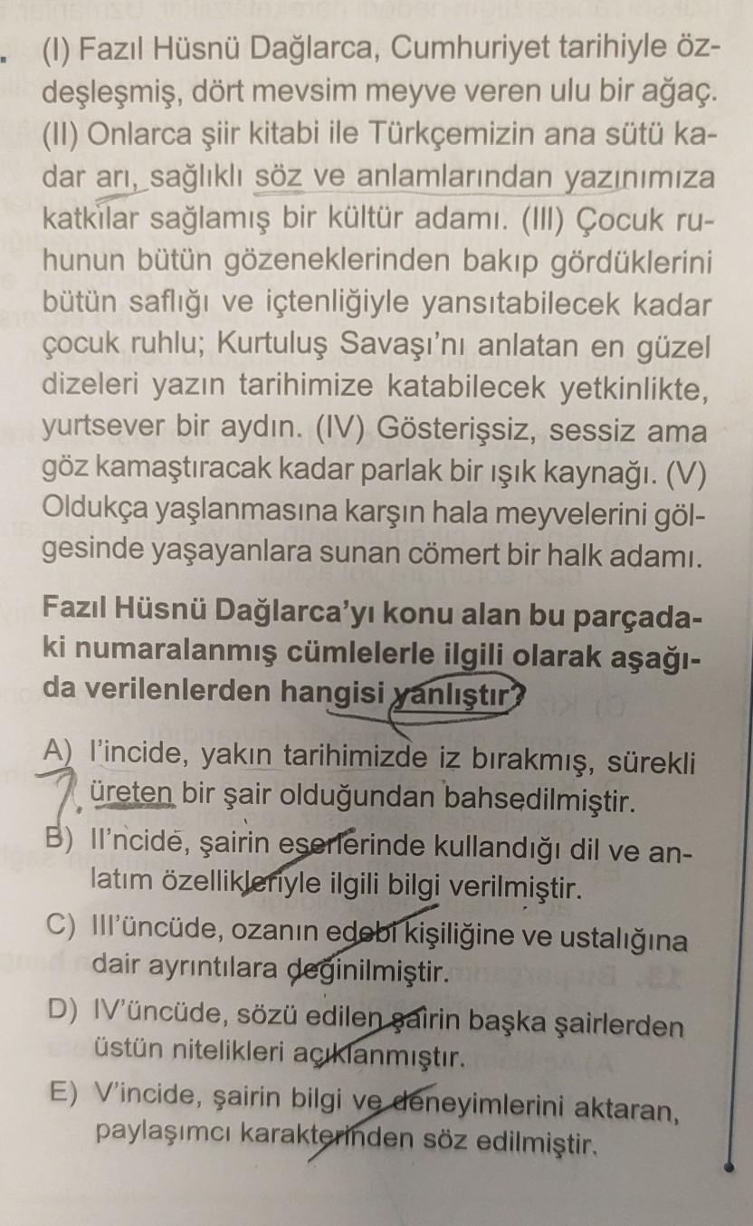 - (1) Fazıl Hüsnü Dağlarca, Cumhuriyet tarihiyle öz-
deşleşmiş, dört mevsim meyve veren ulu bir ağaç.
(II) Onlarca şiir kitabi ile Türkçemizin ana sütü ka-
dar arı, sağlıklı söz ve anlamlarından yazınımıza
katkılar sağlamış bir kültür adamı. (III) Çocuk ru