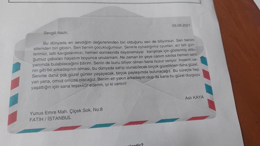 Sevgili Nazlı,
03.08.2021
Bu dünyada en sevdiğim değerlerimden biri olduğunu sen de biliyorsun. Sen benim
ailemden biri gibisin. Sen benim çocukluğumsun. Seninle oynadığımız oyunları, acı tatlı gün-
lerimizi, tatlı kavgalarımızı, hemen sonrasında dayanamay