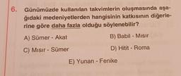 dinct unul
6. Günümüzde kullanılan takvimlerin oluşmasında aşa-
ğıdaki medeniyetlerden hangisinin katkısının diğerle-
rine göre daha fazla olduğu söylenebilir?
A) Sümer - Akat
B) Babil - Mısır
C) Mısır - Sümer
D) Hitit - Roma
E) Yunan - Fenike