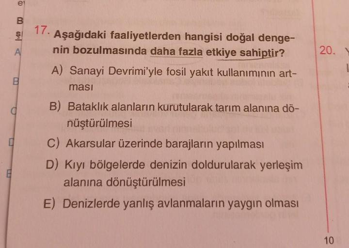 @BSA
e
B
8
a
17.
Aşağıdaki faaliyetlerden hangisi doğal denge-
nin bozulmasında daha fazla etkiye sahiptir?
A) Sanayi Devrimi'yle fosil yakıt kullanımının art-
masi
B) Bataklık alanların kurutularak tarım alanına dö-
nüştürülmesi
C) Akarsular üzerinde bara